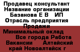 Продавец-консультант › Название организации ­ Базанова Е.В., ИП › Отрасль предприятия ­ Продажи › Минимальный оклад ­ 15 000 - Все города Работа » Вакансии   . Алтайский край,Новоалтайск г.